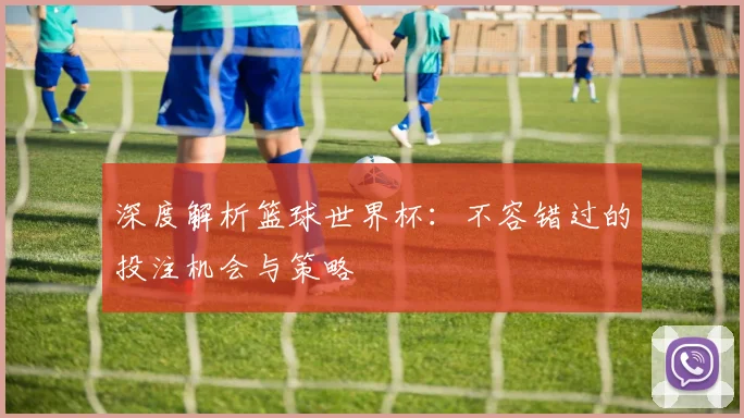 深度解析篮球世界杯：不容错过的投注机会与策略