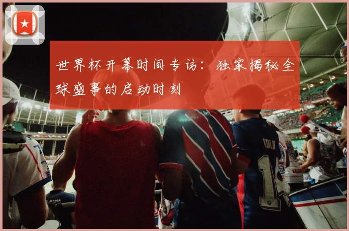 世界杯开幕时间专访:独家揭秘全球盛事的启动时刻