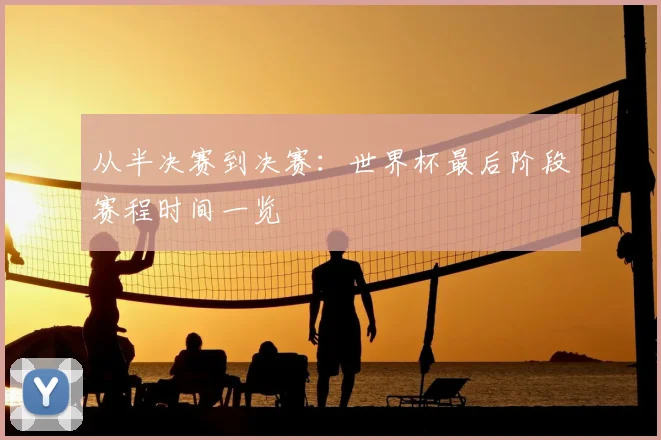 从半决赛到决赛：世界杯最后阶段赛程时间一览