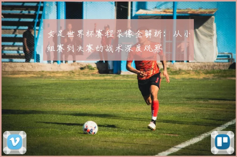 女足世界杯赛程录像全解析：从小组赛到决赛的战术深度观察