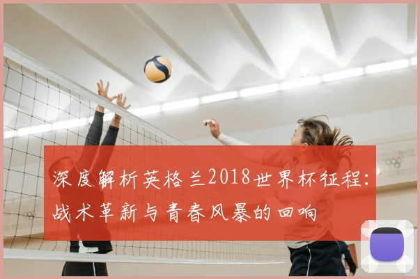 深度解析英格兰2018世界杯征程：战术革新与青春风暴的回响