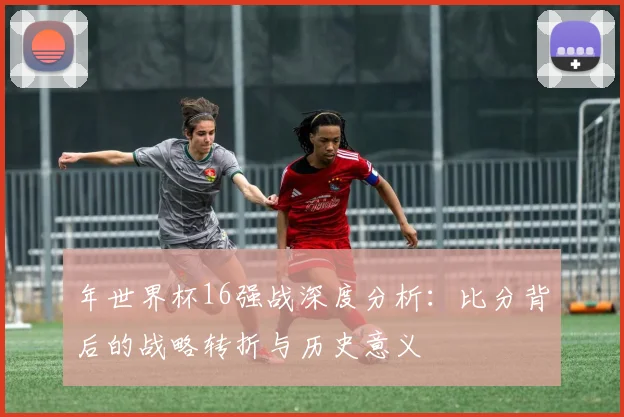 年世界杯16强战深度分析：比分背后的战略转折与历史意义