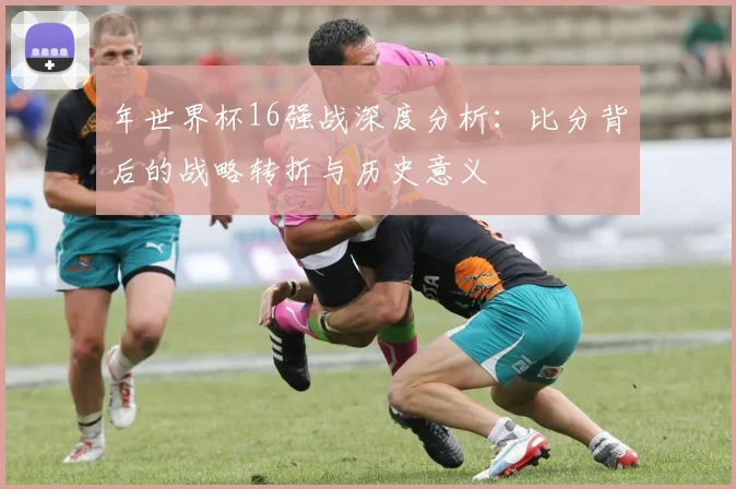年世界杯16强战深度分析：比分背后的战略转折与历史意义