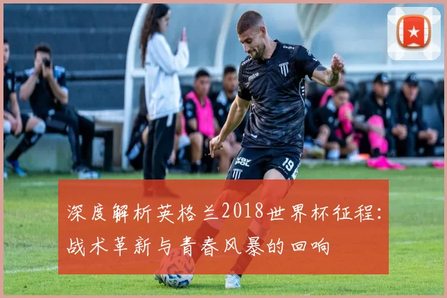 深度解析英格兰2018世界杯征程：战术革新与青春风暴的回响