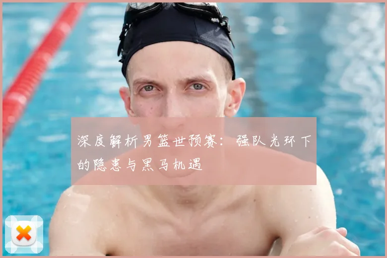 深度解析男篮世预赛：强队光环下的隐患与黑马机遇