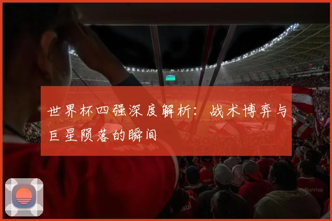 世界杯四强深度解析：战术博弈与巨星陨落的瞬间