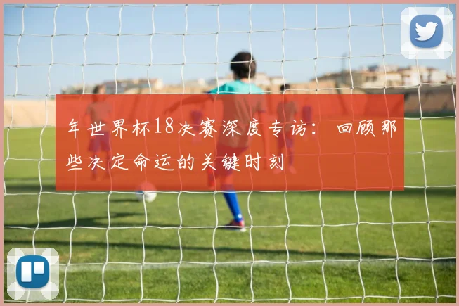 年世界杯18决赛深度专访：回顾那些决定命运的关键时刻