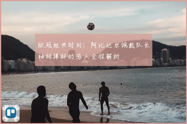 欧冠经典时刻：阿比达尔佩戴队长袖标捧杯的感人全程解析