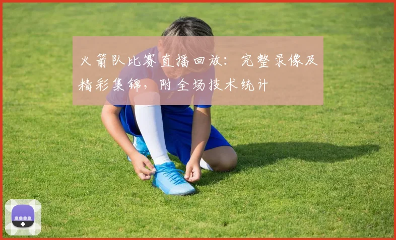 火箭队比赛直播回放：完整录像及精彩集锦，附全场技术统计