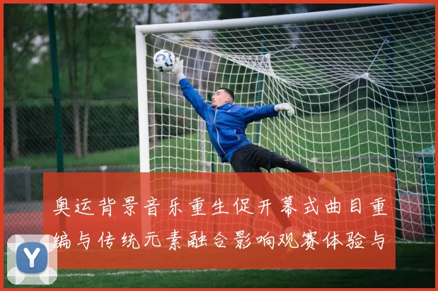 奥运背景音乐重生促开幕式曲目重编与传统元素融合影响观赛体验与传播