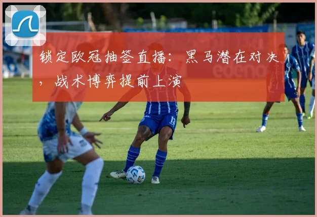 锁定欧冠抽签直播：黑马潜在对决，战术博弈提前上演